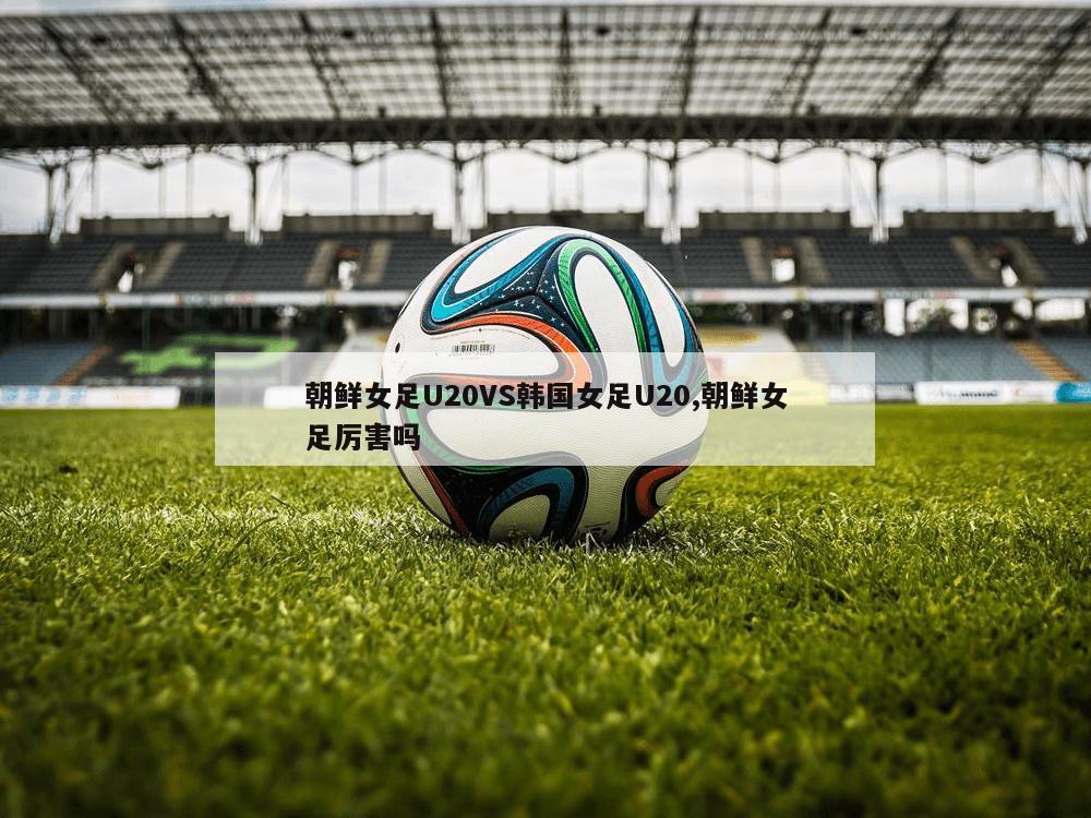 朝鲜女足U20VS韩国女足U20,朝鲜女足厉害吗